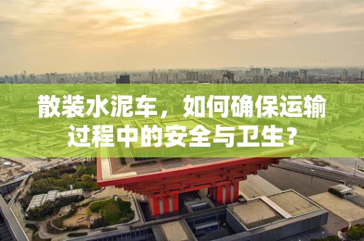 散装水泥车，如何确保运输过程中的安全与卫生？