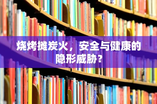 烧烤摊炭火，安全与健康的隐形威胁？