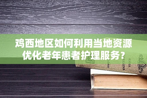 鸡西地区如何利用当地资源优化老年患者护理服务？