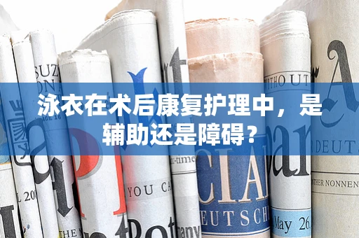 泳衣在术后康复护理中，是辅助还是障碍？