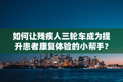 如何让残疾人三轮车成为提升患者康复体验的小帮手？