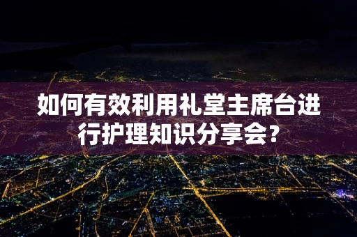 如何有效利用礼堂主席台进行护理知识分享会？