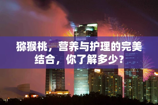 猕猴桃，营养与护理的完美结合，你了解多少？