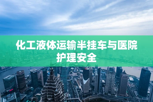 化工液体运输半挂车与医院护理安全