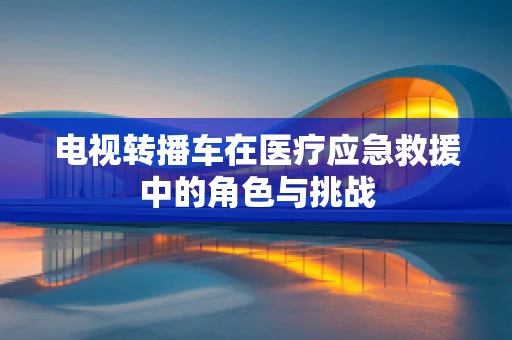电视转播车在医疗应急救援中的角色与挑战