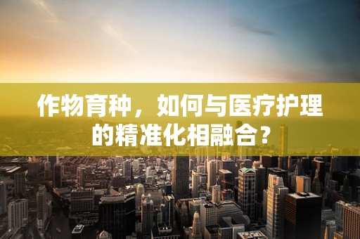 作物育种，如何与医疗护理的精准化相融合？