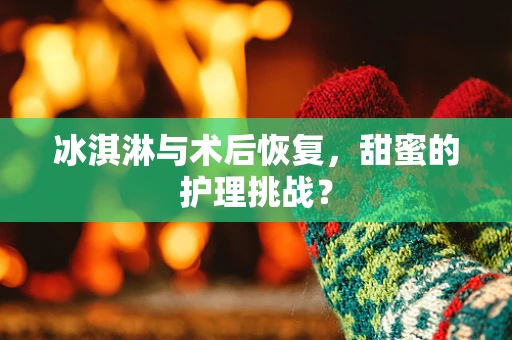 冰淇淋与术后恢复，甜蜜的护理挑战？