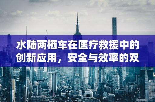 水陆两栖车在医疗救援中的创新应用，安全与效率的双重挑战？