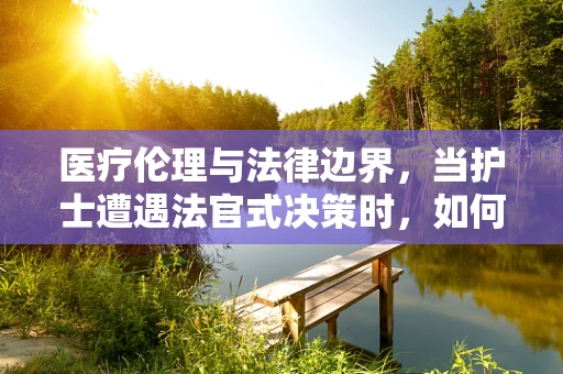 医疗伦理与法律边界，当护士遭遇法官式决策时，如何平衡专业判断与法律裁决？