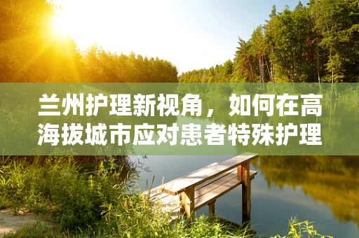 兰州护理新视角，如何在高海拔城市应对患者特殊护理需求？