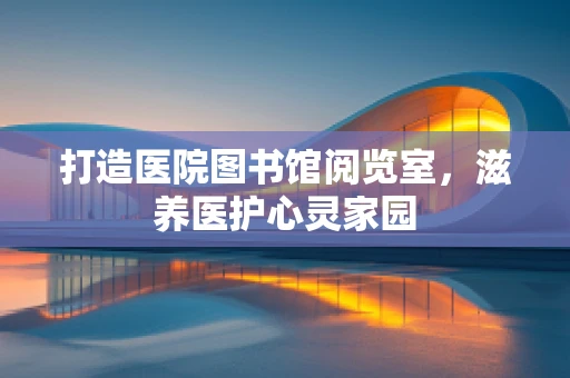 打造医院图书馆阅览室，滋养医护心灵家园