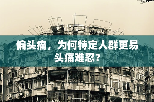 偏头痛，为何特定人群更易头痛难忍？