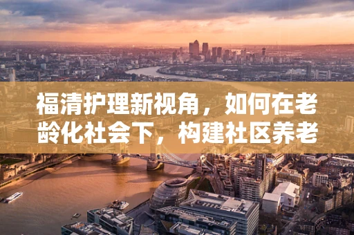 福清护理新视角，如何在老龄化社会下，构建社区养老的温馨护理站？