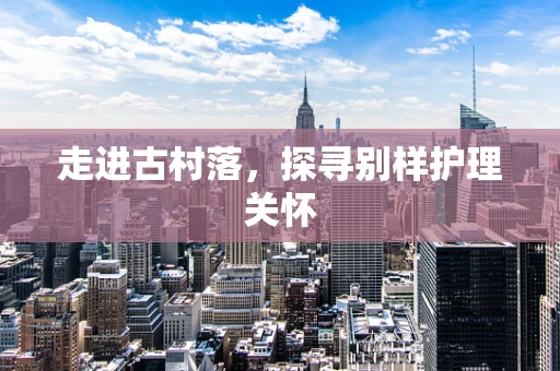 走进古村落，探寻别样护理关怀