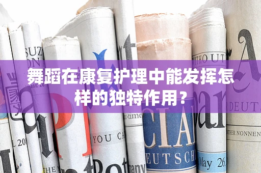 舞蹈在康复护理中能发挥怎样的独特作用？