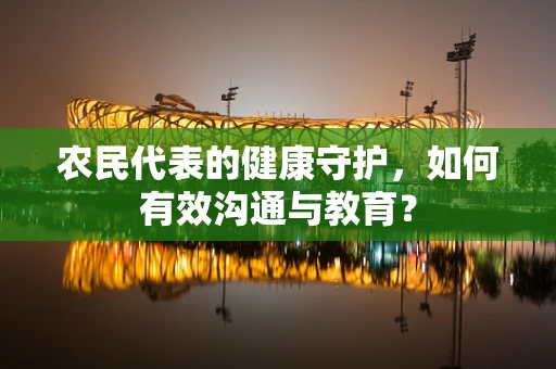 农民代表的健康守护，如何有效沟通与教育？