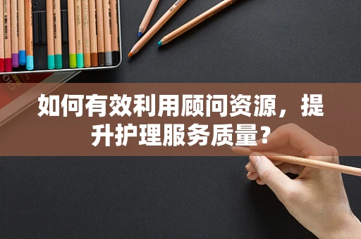 如何有效利用顾问资源，提升护理服务质量？