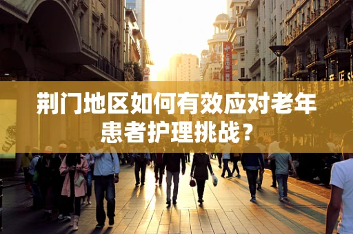 荆门地区如何有效应对老年患者护理挑战？