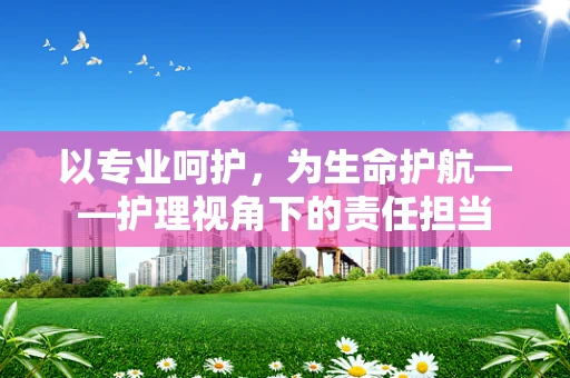 以专业呵护，为生命护航——护理视角下的责任担当