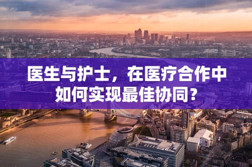 医生与护士，在医疗合作中如何实现最佳协同？