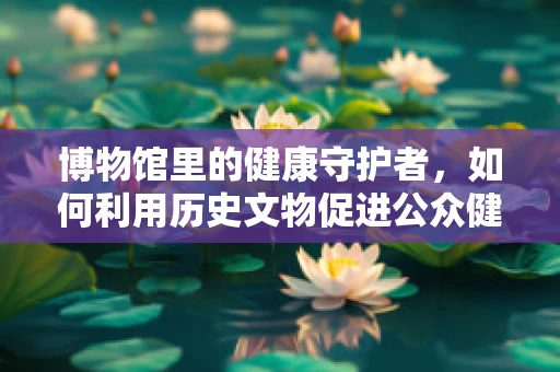 博物馆里的健康守护者，如何利用历史文物促进公众健康意识提升？