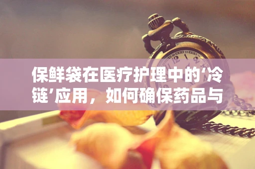 保鲜袋在医疗护理中的‘冷链’应用，如何确保药品与样本的稳定与安全？