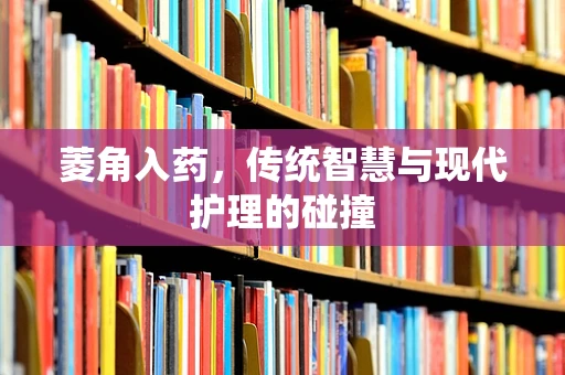 菱角入药，传统智慧与现代护理的碰撞