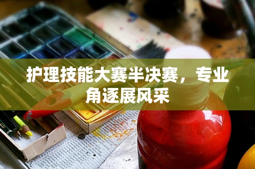 护理技能大赛半决赛，专业角逐展风采
