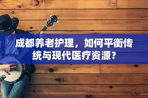 成都养老护理，如何平衡传统与现代医疗资源？