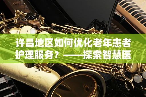 许昌地区如何优化老年患者护理服务？——探索智慧医疗的银发之策