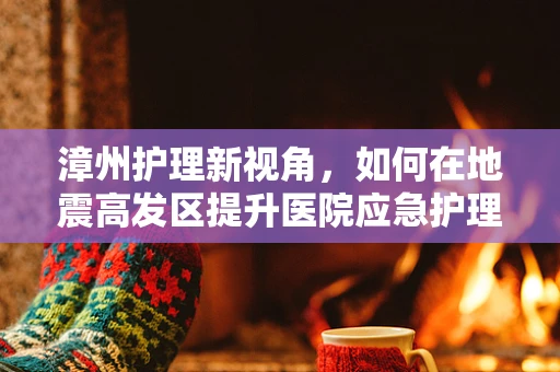 漳州护理新视角，如何在地震高发区提升医院应急护理能力？