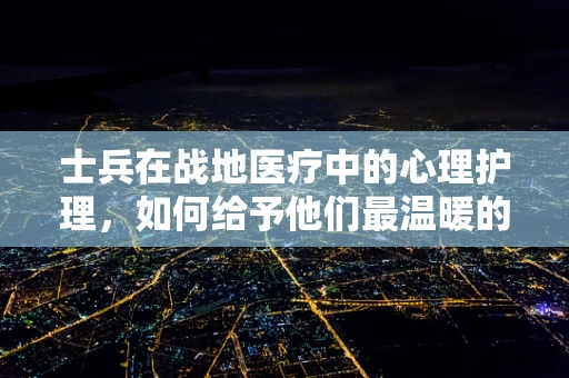 士兵在战地医疗中的心理护理，如何给予他们最温暖的‘战场’慰藉？