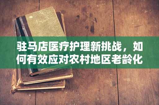 驻马店医疗护理新挑战，如何有效应对农村地区老龄化带来的护理难题？