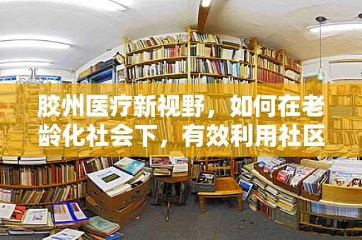 胶州医疗新视野，如何在老龄化社会下，有效利用社区护理资源？