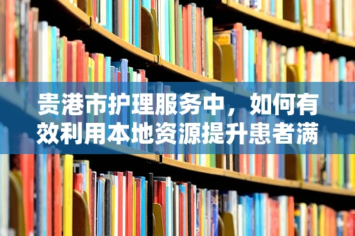 贵港市护理服务中，如何有效利用本地资源提升患者满意度？