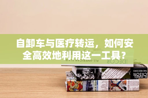 自卸车与医疗转运，如何安全高效地利用这一工具？