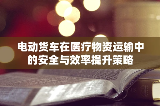 电动货车在医疗物资运输中的安全与效率提升策略