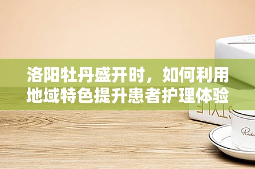 洛阳牡丹盛开时，如何利用地域特色提升患者护理体验？