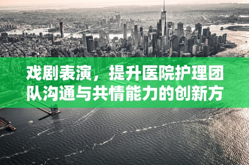 戏剧表演，提升医院护理团队沟通与共情能力的创新方式？