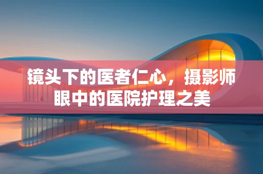 镜头下的医者仁心，摄影师眼中的医院护理之美