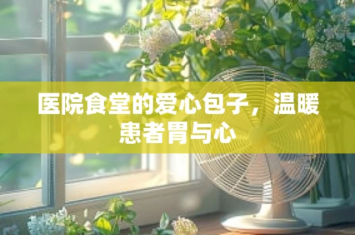医院食堂的爱心包子，温暖患者胃与心