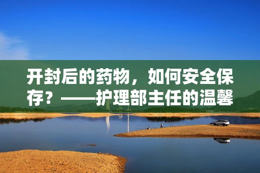 开封后的药物，如何安全保存？——护理部主任的温馨提示