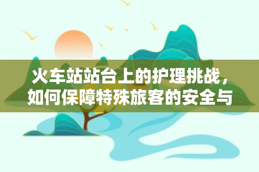 火车站站台上的护理挑战，如何保障特殊旅客的安全与舒适？