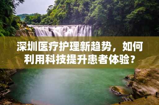 深圳医疗护理新趋势，如何利用科技提升患者体验？