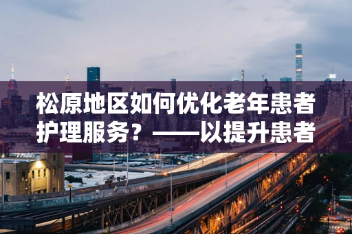 松原地区如何优化老年患者护理服务？——以提升患者满意度为核心