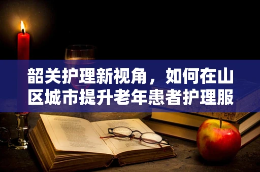 韶关护理新视角，如何在山区城市提升老年患者护理服务质量？