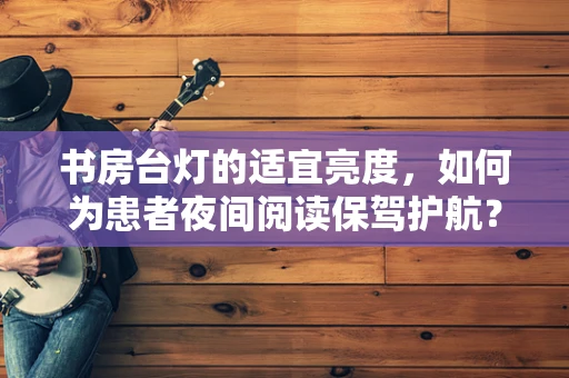 书房台灯的适宜亮度，如何为患者夜间阅读保驾护航？