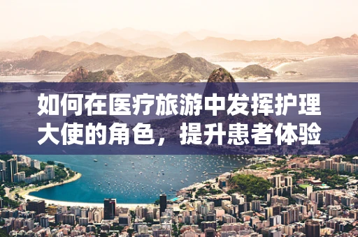 如何在医疗旅游中发挥护理大使的角色，提升患者体验？
