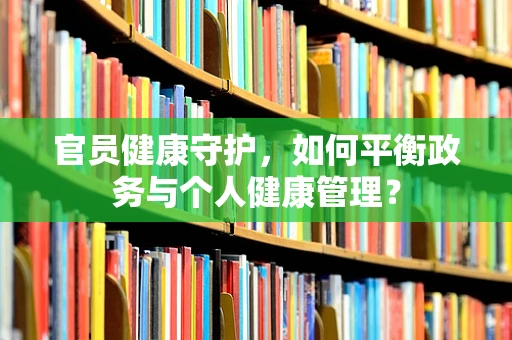 官员健康守护，如何平衡政务与个人健康管理？