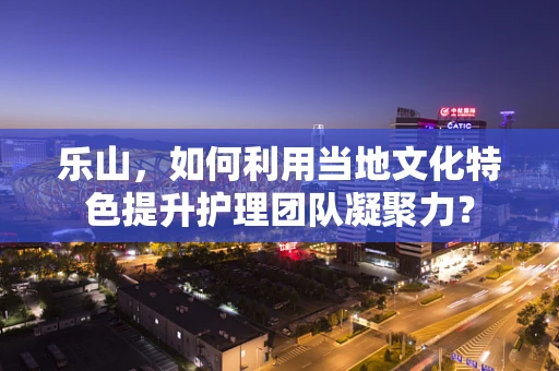 乐山，如何利用当地文化特色提升护理团队凝聚力？